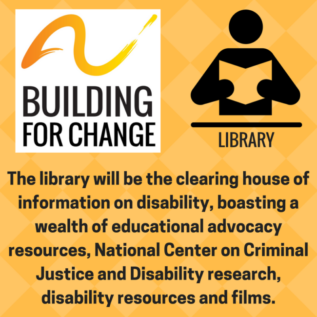 The Building for Change Library will be the clearing house of information on disability, boasting a wealth of educational advocacy resources, National Center on Criminal Justice and Disability research, disability resources and films.